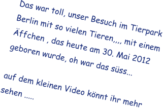 Das war toll, unser Besuch im Tierpark Berlin mit so vielen Tieren,,,, mit einem �ffchen , das heute am 30. Mai 2012 geboren wurde, oh war das s�ss...  auf dem kleinen Video k�nnt ihr mehr sehen .....