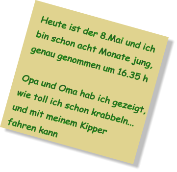 Heute ist der 8.Mai und ich bin schon acht Monate jung, genau genommen um 16.35 h  Opa und Oma hab ich gezeigt, wie toll ich schon krabbeln... und mit meinem Kipper fahren kann