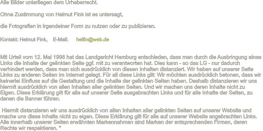 Mit Urteil vom 12. Mai 1998 hat das Landgericht Hamburg entschieden, dass man durch die Ausbringung eines  Links die Inhalte der gelinkten Seite ggf. mit zu verantworten hat. Dies kann - so das LG - nur dadurch  verhindert werden, dass man sich ausdr�cklich von diesen Inhalten distanziert. Wir haben auf unserer Seite  Links zu anderen Seiten im Internet gelegt. F�r all diese Links gilt: Wir m�chten ausdr�cklich betonen, dass wir  keinerlei Einfluss auf die Gestaltung und die Inhalte der gelinkten Seiten haben. Deshalb distanzieren wir uns  hiermit ausdr�cklich von allen Inhalten aller gelinkten Seiten. Und wir machen uns deren Inhalte nicht zu  Eigen. Diese Erkl�rung gilt f�r alle auf unserer Seite ausgebrachten Links und f�r alle Inhalte der Seiten, zu  denen die Banner f�hren. �Hiermit distanzieren wir uns ausdr�cklich von allen Inhalten aller gelinkten Seiten auf unserer Website und  mache uns diese Inhalte nicht zu eigen. Diese Erkl�rung gilt f�r alle auf unserer Website angebrachten Links.  Alle innerhalb unserer Seiten erw�hnten Markennahmen sind Marken der entsprechenden Firmen, deren  Rechte wir respektieren. " Alle Bilder unterliegen dem Urheberrecht. Ohne Zustimmung von Helmut Fink ist es untersagt, die Fotografien in irgendeiner Form zu nutzen oder zu publizieren. Kontakt: Helmut Fink,��� E-Mail:���  helfin@web.de