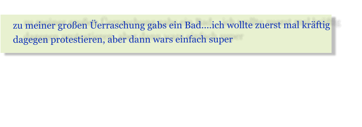 zu meiner gro�en �erraschung gabs ein Bad....ich wollte zuerst mal kr�ftig dagegen protestieren, aber dann wars einfach super