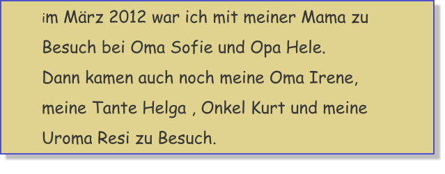 im M�rz 2012 war ich mit meiner Mama zu Besuch bei Oma Sofie und Opa Hele.Dann kamen auch noch meine Oma Irene, meine Tante Helga , Onkel Kurt und meine Uroma Resi zu Besuch.